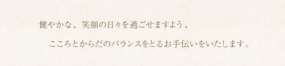 健やかな、笑顔の日々を過ごせますよう、こころとからだのバランスをとるお手伝いをいたします。