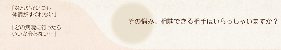 「なんだかいつも体調がすぐれない」「どの病院に行ったらいいか分らない…」その悩み、相談できる相手はいらっしゃいますか？